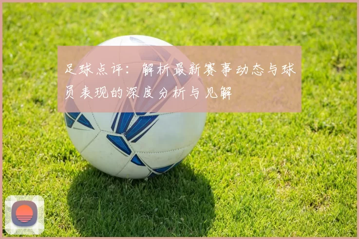 足球点评：解析最新赛事动态与球员表现的深度分析与见解