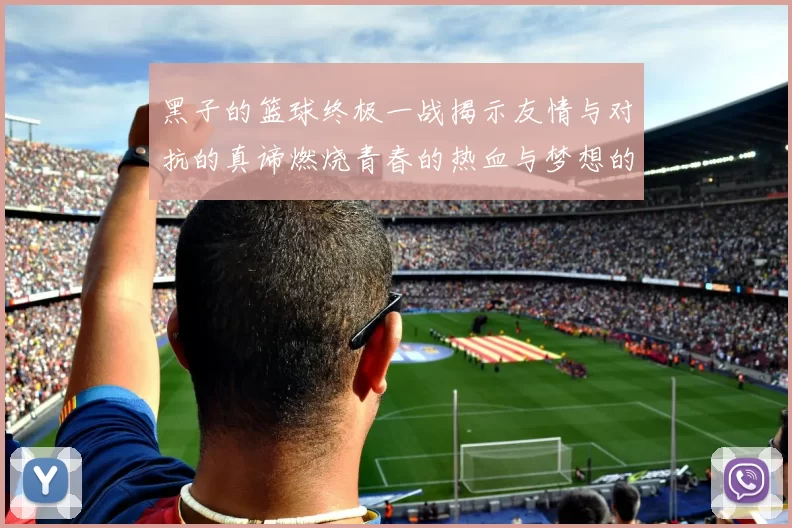 黑子的篮球终极一战揭示友情与对抗的真谛燃烧青春的热血与梦想的交锋