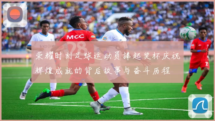 荣耀时刻足球运动员捧起奖杯庆祝辉煌成就的背后故事与奋斗历程