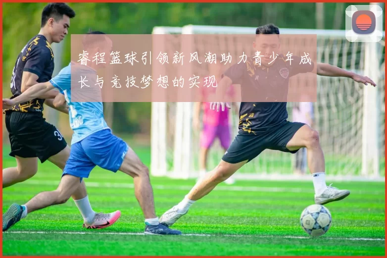 睿程篮球引领新风潮助力青少年成长与竞技梦想的实现