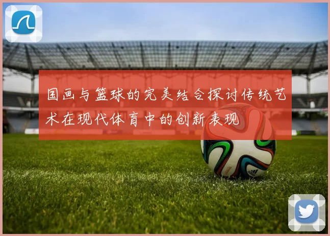 国画与篮球的完美结合探讨传统艺术在现代体育中的创新表现