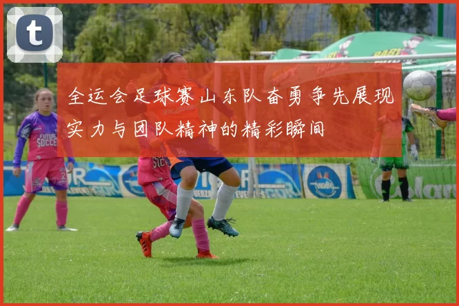 全运会足球赛山东队奋勇争先展现实力与团队精神的精彩瞬间